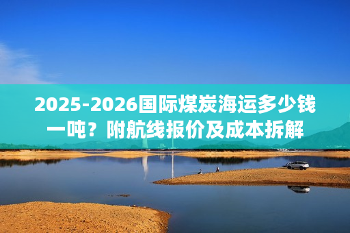 2025-2026国际煤炭海运多少钱一吨？附航线报价及成本拆解