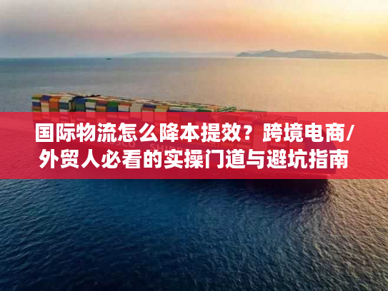 国际物流怎么降本提效？跨境电商/外贸人必看的实操门道与避坑指南