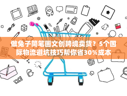 做兔子简笔画文创跨境卖货？5个国际物流避坑技巧帮你省30%成本
