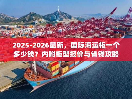 2025-2026最新，国际海运柜一个多少钱？内附柜型报价与省钱攻略