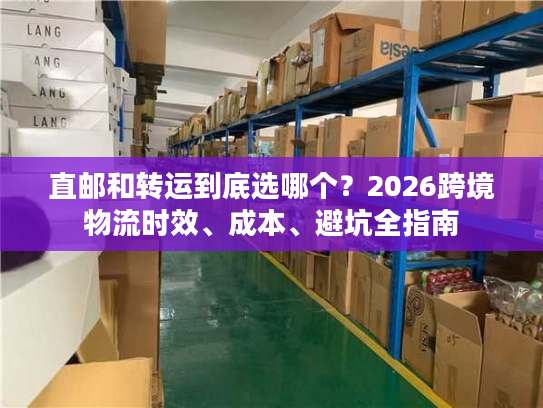 直邮和转运到底选哪个？2026跨境物流时效、成本、避坑全指南