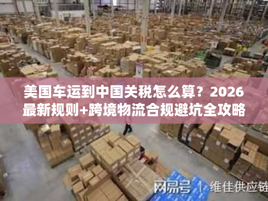 美国车运到中国关税怎么算？2026最新规则+跨境物流合规避坑全攻略