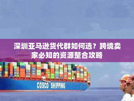 深圳亚马逊货代群如何选？跨境卖家必知的资源整合攻略