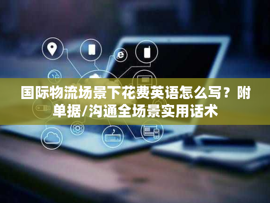 国际物流场景下花费英语怎么写？附单据/沟通全场景实用话术