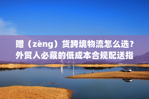赠(zèng)货跨境物流怎么选?外贸人必藏的低成本合规配送指南 赠(zèng)货跨境物流怎么选?外贸人必藏的低成本合规配送指南