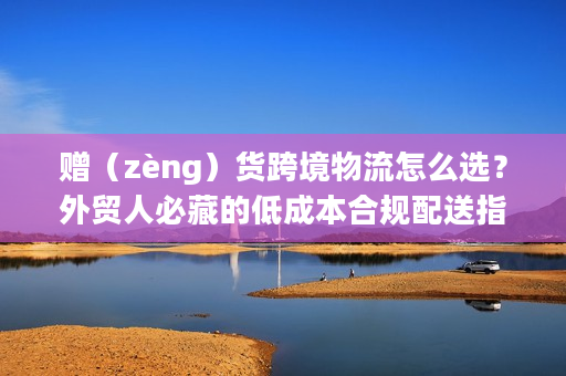 赠（zèng）货跨境物流怎么选？外贸人必藏的低成本合规配送指南