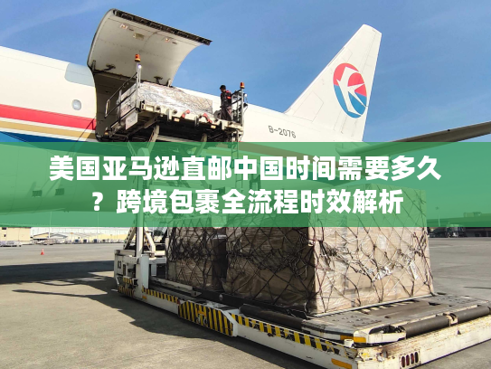 美国亚马逊直邮中国时间需要多久？跨境包裹全流程时效解析