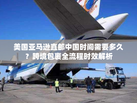 美国亚马逊直邮中国时间需要多久？跨境包裹全流程时效解析