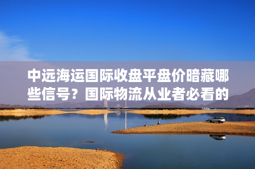 中远海运国际收盘平盘价暗藏哪些信号？国际物流从业者必看的资本指南