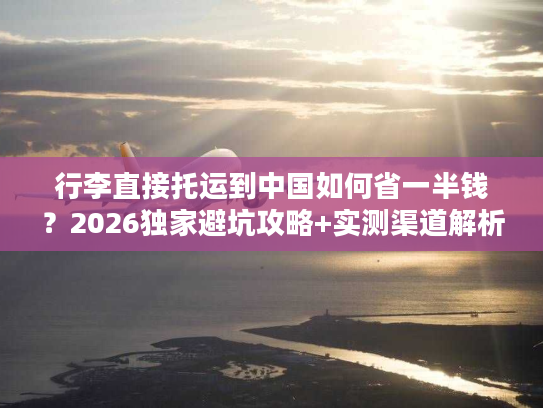 行李直接托运到中国如何省一半钱？2026独家避坑攻略+实测渠道解析