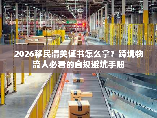2026移民清关证书怎么拿？跨境物流人必看的合规避坑手册