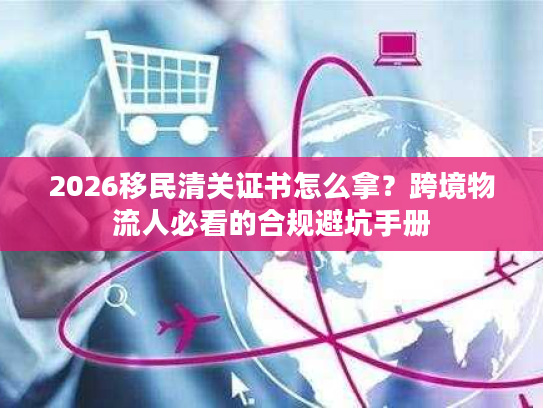 2026移民清关证书怎么拿？跨境物流人必看的合规避坑手册