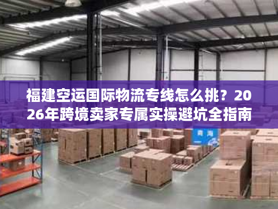 福建空运国际物流专线怎么挑？2026年跨境卖家专属实操避坑全指南