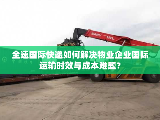 全速国际快递如何解决物业企业国际运输时效与成本难题？
