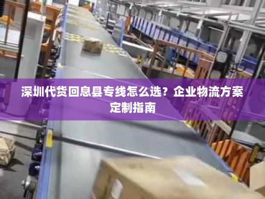 深圳代货回息县专线怎么选？企业物流方案定制指南