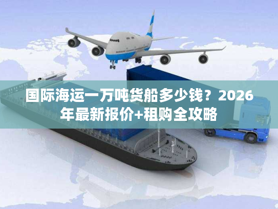 国际海运一万吨货船多少钱？2026年最新报价+租购全攻略