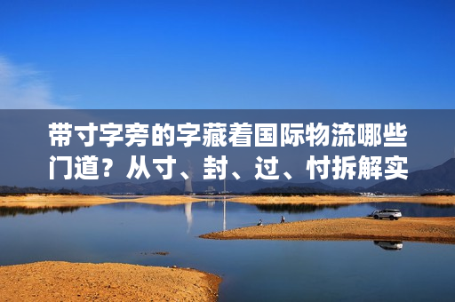 带寸字旁的字藏着国际物流哪些门道？从寸、封、过、忖拆解实操痛点