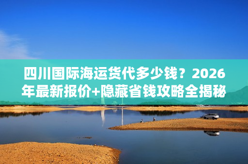 四川国际海运货代多少钱？2026年最新报价+隐藏省钱攻略全揭秘