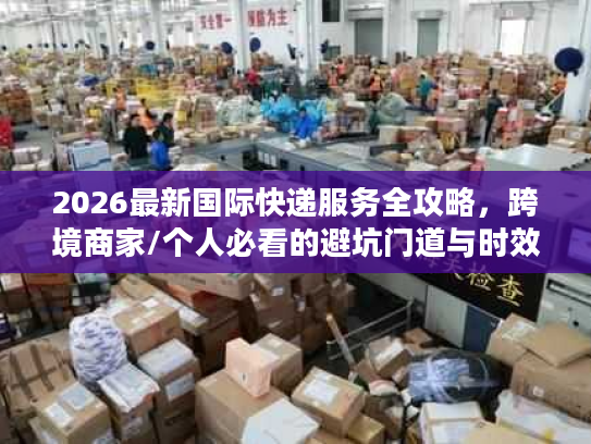 2026最新国际快递服务全攻略，跨境商家/个人必看的避坑门道与时效成本解析