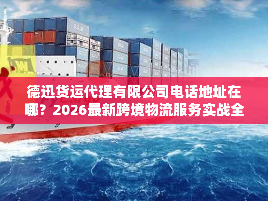 德迅货运代理有限公司电话地址在哪？2026最新跨境物流服务实战全指南