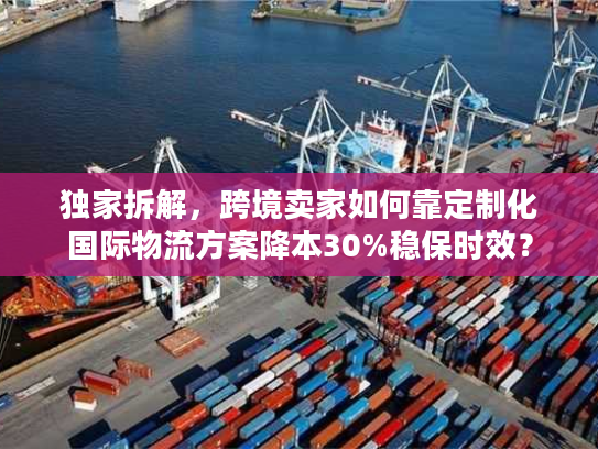 独家拆解，跨境卖家如何靠定制化国际物流方案降本30%稳保时效？