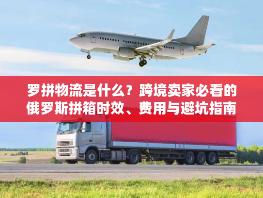 罗拼物流是什么？跨境卖家必看的俄罗斯拼箱时效、费用与避坑指南