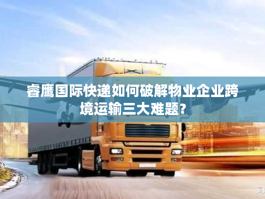 睿鹰国际快递如何破解物业企业跨境运输三大难题？