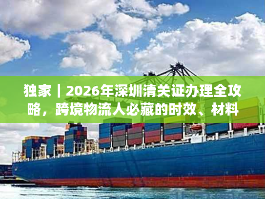 独家｜2026年深圳清关证办理全攻略，跨境物流人必藏的时效、材料与避坑指南