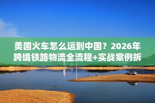 美国火车怎么运到中国？2026年跨境铁路物流全流程+实战案例拆解