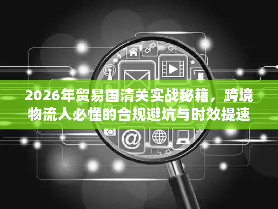 2026年贸易国清关实战秘籍，跨境物流人必懂的合规避坑与时效提速指南
