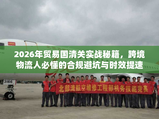 2026年贸易国清关实战秘籍，跨境物流人必懂的合规避坑与时效提速指南