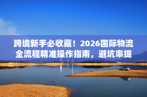 跨境新手必收藏！2026国际物流全流程精准操作指南，避坑率提升92%