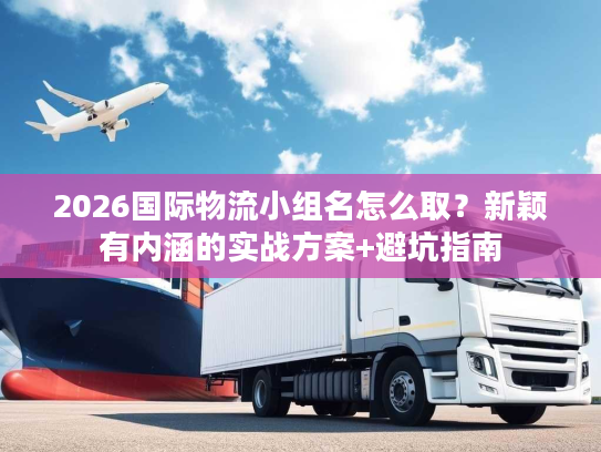 2026国际物流小组名怎么取？新颖有内涵的实战方案+避坑指南