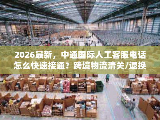 2026最新，中通国际人工客服电话怎么快速接通？跨境物流清关/退换货难题全解决
