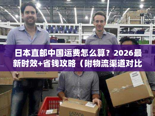 日本直邮中国运费怎么算？2026最新时效+省钱攻略（附物流渠道对比）
