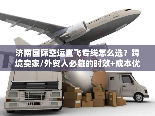 济南国际空运直飞专线怎么选？跨境卖家/外贸人必藏的时效+成本优化攻略