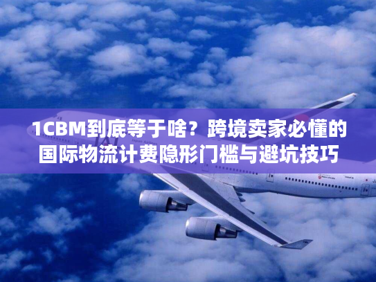 1CBM到底等于啥？跨境卖家必懂的国际物流计费隐形门槛与避坑技巧