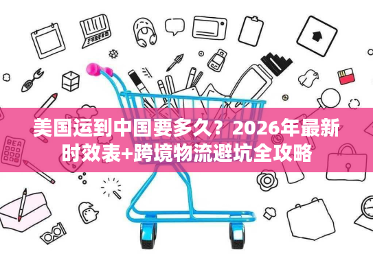 美国运到中国要多久？2026年最新时效表+跨境物流避坑全攻略