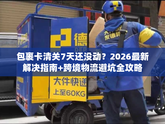 包裹卡清关7天还没动？2026最新解决指南+跨境物流避坑全攻略