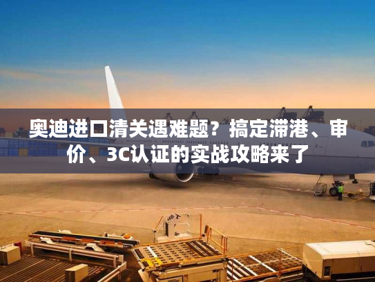 奥迪进口清关遇难题？搞定滞港、审价、3C认证的实战攻略来了
