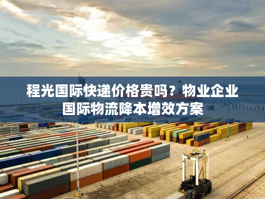 程光国际快递价格贵吗?物业企业国际物流降本增效方案 程光国际快递价格贵吗?物业企业国际物流降本增效方案