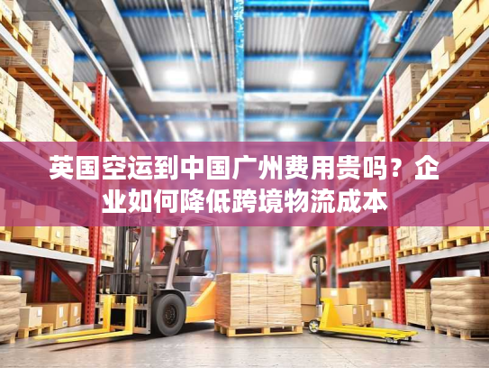 英国空运到中国广州费用贵吗?企业如何降低跨境物流成本 英国空运到中国广州费用贵吗?企业如何降低跨境物流成本