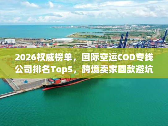 2026权威榜单，国际空运COD专线公司排名Top5，跨境卖家回款避坑全指南