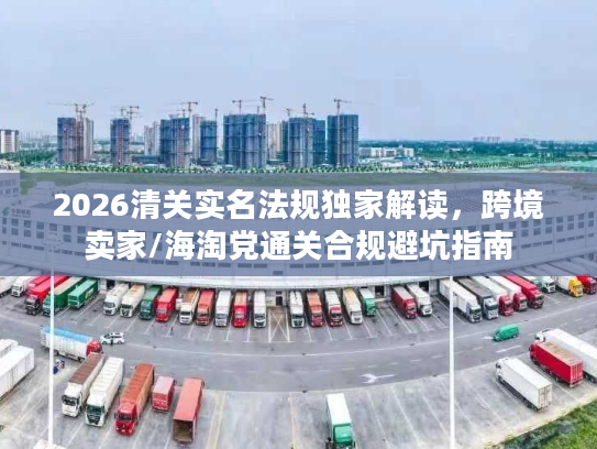 2026清关实名法规独家解读，跨境卖家/海淘党通关合规避坑指南
