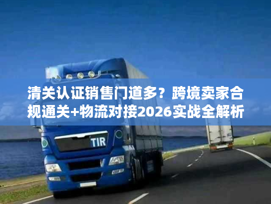 清关认证销售门道多？跨境卖家合规通关+物流对接2026实战全解析