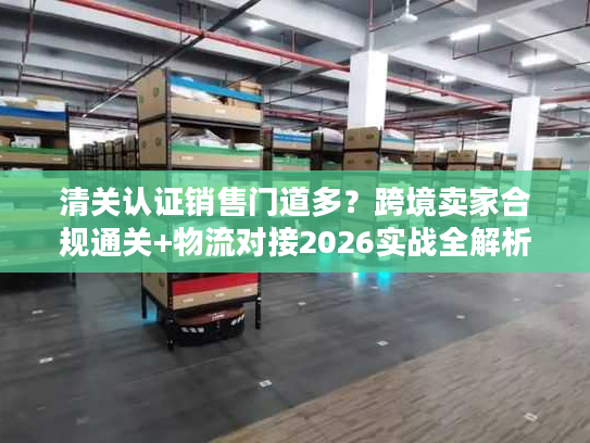 清关认证销售门道多？跨境卖家合规通关+物流对接2026实战全解析