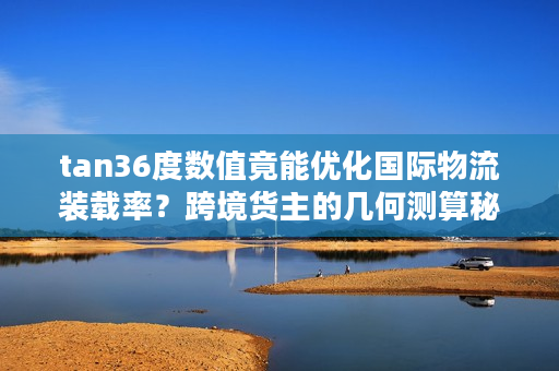 tan36度数值竟能优化国际物流装载率？跨境货主的几何测算秘籍