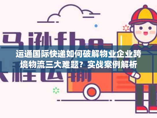 运通国际快递如何破解物业企业跨境物流三大难题？实战案例解析