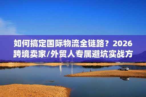 如何搞定国际物流全链路？2026跨境卖家/外贸人专属避坑实战方案