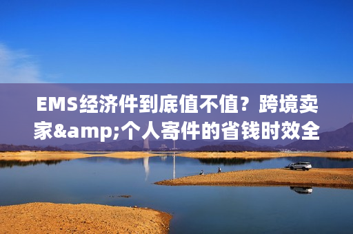 EMS经济件到底值不值？跨境卖家&个人寄件的省钱时效全攻略